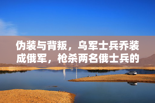 伪装与背叛，乌军士兵乔装成俄军，枪杀两名俄士兵的背后真相