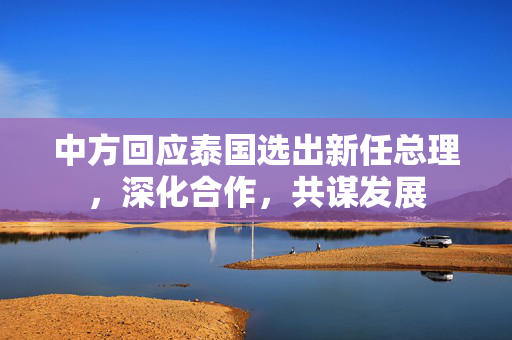 中方回应泰国选出新任总理，深化合作，共谋发展