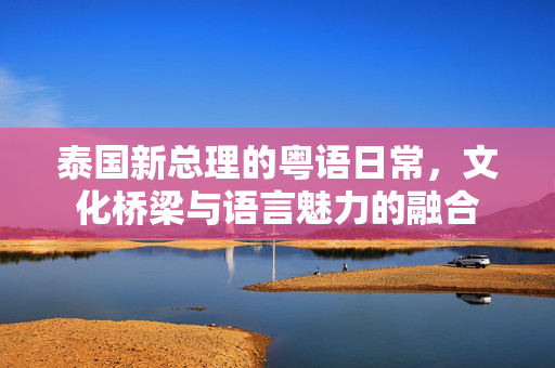 泰国新总理的粤语日常，文化桥梁与语言魅力的融合
