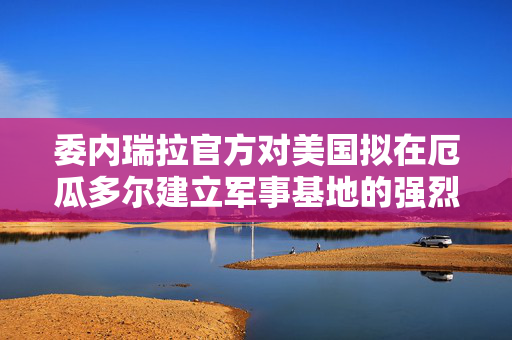 委内瑞拉官方对美国拟在厄瓜多尔建立军事基地的强烈回应，地区安全与主权不可侵犯的坚定立场