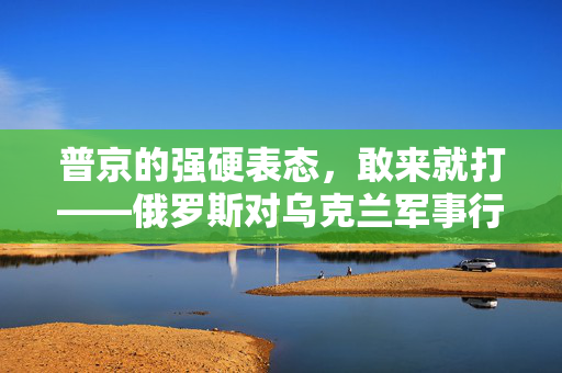 普京的强硬表态，敢来就打——俄罗斯对乌克兰军事行动的决心与策略