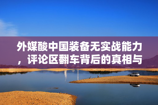 外媒酸中国装备无实战能力，评论区翻车背后的真相与反思