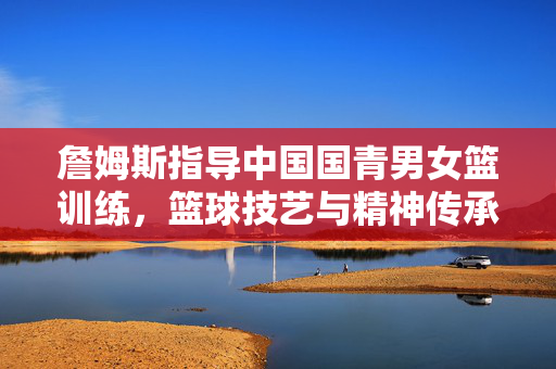 詹姆斯指导中国国青男女篮训练，篮球技艺与精神传承的完美融合