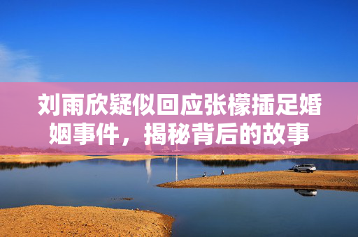 刘雨欣疑似回应张檬插足婚姻事件，揭秘背后的故事
