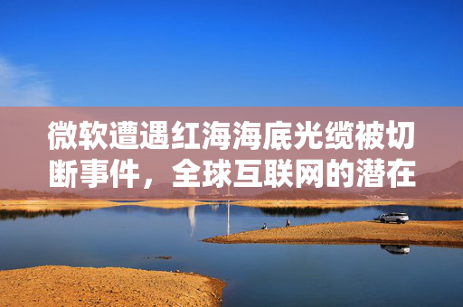 微软遭遇红海海底光缆被切断事件，全球互联网的潜在危机与应对策略