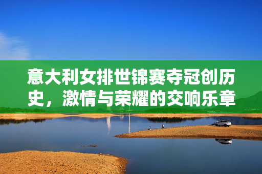 意大利女排世锦赛夺冠创历史，激情与荣耀的交响乐章