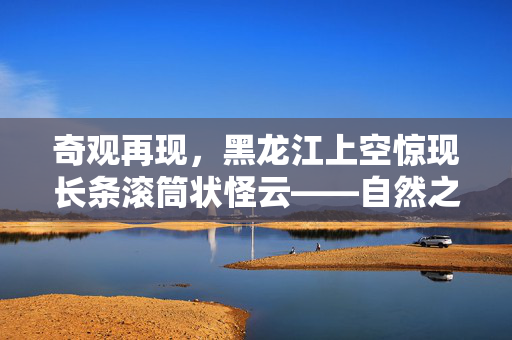 奇观再现，黑龙江上空惊现长条滚筒状怪云——自然之谜的又一次震撼