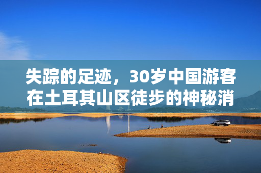 失踪的足迹，30岁中国游客在土耳其山区徒步的神秘消失