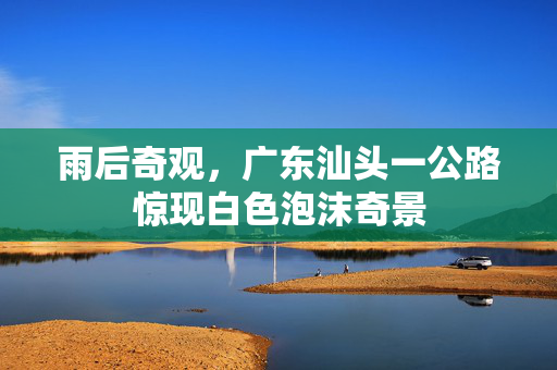 雨后奇观，广东汕头一公路惊现白色泡沫奇景