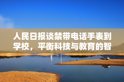 人民日报谈禁带电话手表到学校，平衡科技与教育的智慧之举