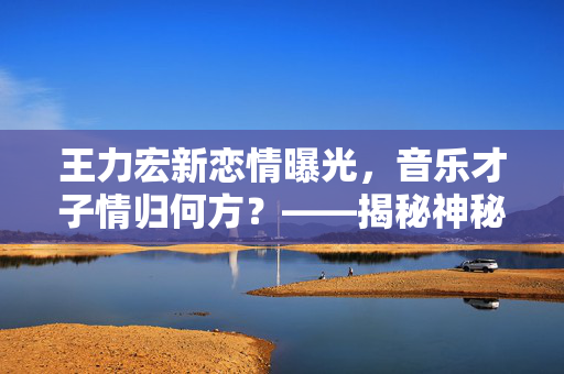 王力宏新恋情曝光，音乐才子情归何方？——揭秘神秘女子的背后故事