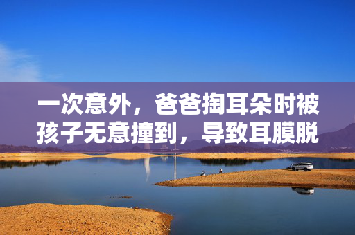 一次意外，爸爸掏耳朵时被孩子无意撞到，导致耳膜脱落的警示故事