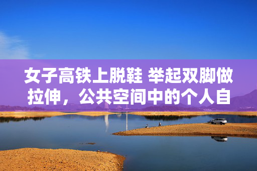 女子高铁上脱鞋 举起双脚做拉伸，公共空间中的个人自由与边界