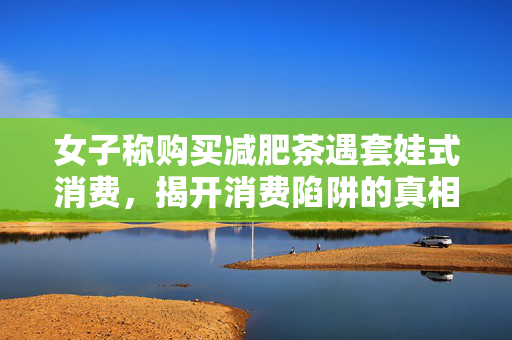 女子称购买减肥茶遇套娃式消费，揭开消费陷阱的真相