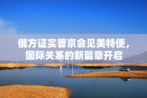 俄方证实普京会见美特使，国际关系的新篇章开启
