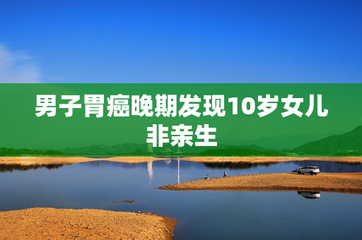 男子胃癌晚期发现10岁女儿非亲生