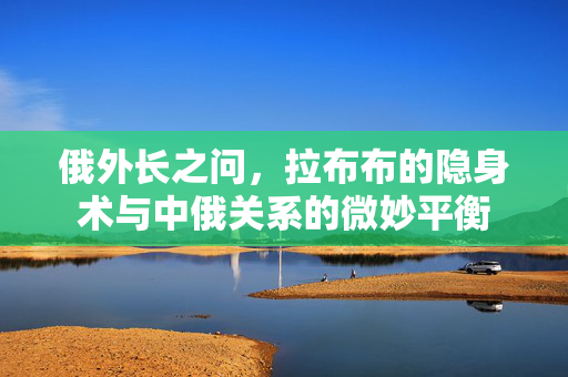 俄外长之问，拉布布的隐身术与中俄关系的微妙平衡