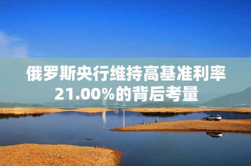 俄罗斯央行维持高基准利率21.00%的背后考量