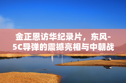 金正恩访华纪录片，东风-5C导弹的震撼亮相与中朝战略互信的深化