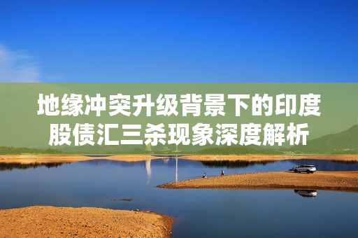 地缘冲突升级背景下的印度股债汇三杀现象深度解析