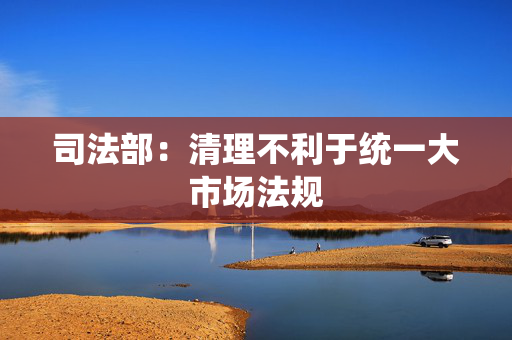 司法部：清理不利于统一大市场法规