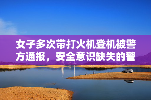 女子多次带打火机登机被警方通报，安全意识缺失的警钟