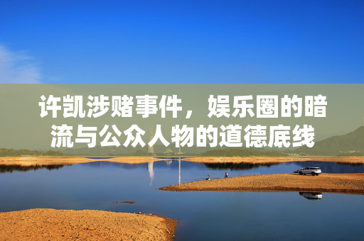 许凯涉赌事件，娱乐圈的暗流与公众人物的道德底线