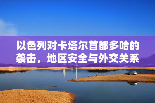 以色列对卡塔尔首都多哈的袭击，地区安全与外交关系的复杂交织