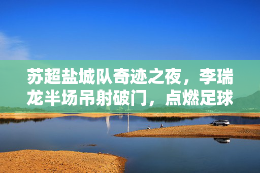 苏超盐城队奇迹之夜，李瑞龙半场吊射破门，点燃足球激情新篇章