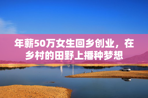 年薪50万女生回乡创业，在乡村的田野上播种梦想