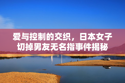爱与控制的交织，日本女子切掉男友无名指事件揭秘