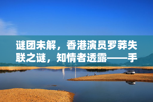 谜团未解，香港演员罗莽失联之谜，知情者透露——手机故障成关键线索