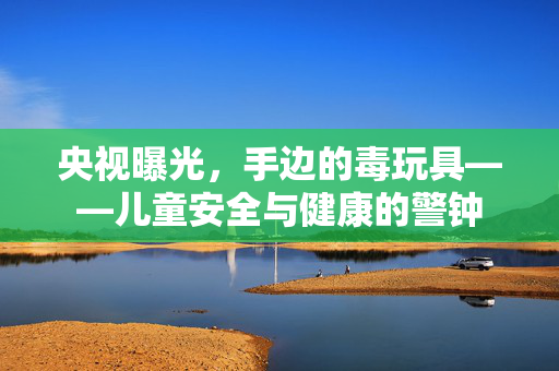 央视曝光，手边的毒玩具——儿童安全与健康的警钟