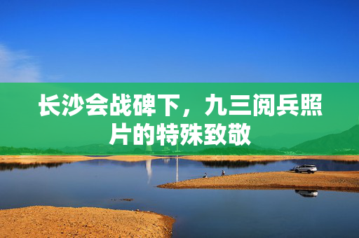 长沙会战碑下，九三阅兵照片的特殊致敬
