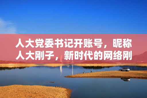 人大党委书记开账号，昵称人大刚子，新时代的网络刚与柔