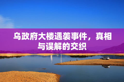 乌政府大楼遇袭事件，真相与误解的交织