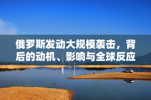 俄罗斯发动大规模袭击，背后的动机、影响与全球反应
