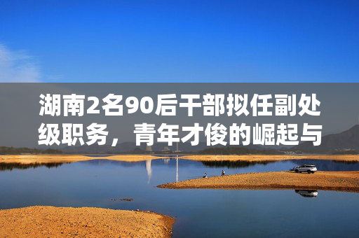 湖南2名90后干部拟任副处级职务，青年才俊的崛起与时代担当