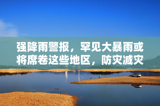 强降雨警报，罕见大暴雨或将席卷这些地区，防灾减灾刻不容缓
