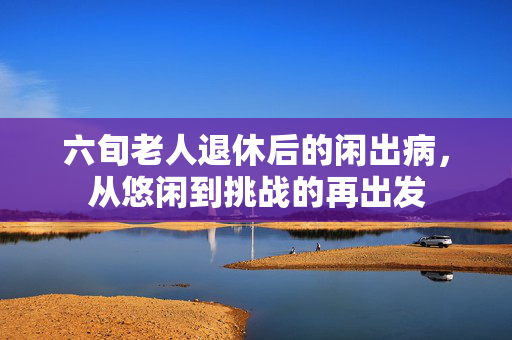六旬老人退休后的闲出病，从悠闲到挑战的再出发