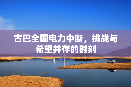 古巴全国电力中断，挑战与希望并存的时刻