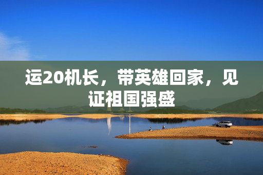 运20机长，带英雄回家，见证祖国强盛