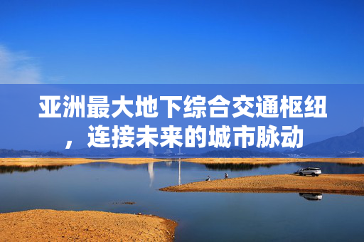 亚洲最大地下综合交通枢纽，连接未来的城市脉动