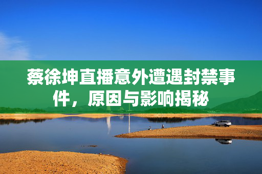 蔡徐坤直播意外遭遇封禁事件，原因与影响揭秘