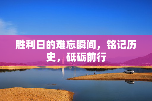 胜利日的难忘瞬间，铭记历史，砥砺前行