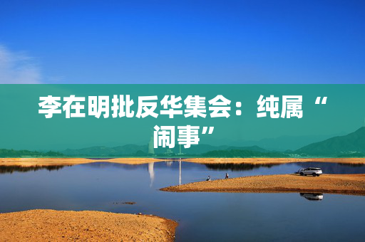 李在明批反华集会：纯属“闹事”