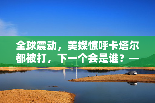 全球震动，美媒惊呼卡塔尔都被打，下一个会是谁？——地区安全格局的深度剖析与未来展望