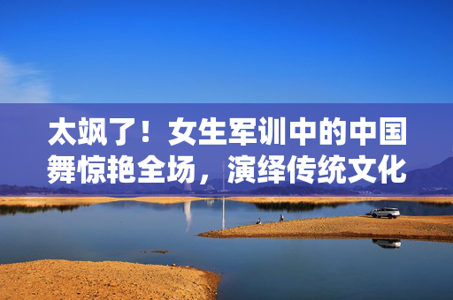 太飒了！女生军训中的中国舞惊艳全场，演绎传统文化的现代魅力