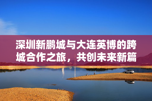 深圳新鹏城与大连英博的跨城合作之旅，共创未来新篇章