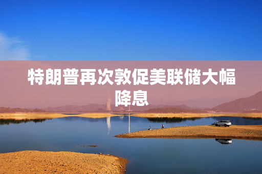 特朗普再次敦促美联储大幅降息